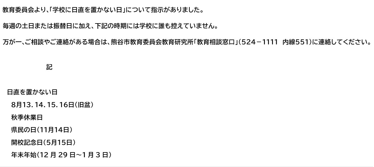 　教育委員会より､「学校に日直を置かない日」について指示がありました。毎週の土日または振替日に加え、下記の時期(日にち)には学校に誰も控えていません。万が一､ご相談やご連絡がある場合は、熊谷市教育委員会教育研究所｢教育相談窓口｣（５２４－１１１１　内線５５１）に連絡してください。　 　　　　 記 日直を置かない日　　 　８月１３．１４．１５．１６日(旧盆) 　秋季休業日 　県民の日(１１月１４日) 　開校記念日（５月１５日） 　年末年始（12月29日～1月3日）